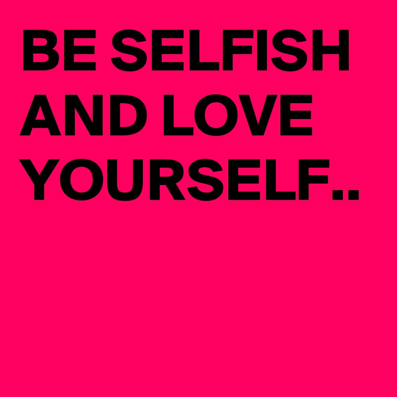 BE SELFISH AND LOVE YOURSELF..