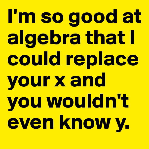 I'm so good at algebra that I could replace your x and you wouldn't even know y.