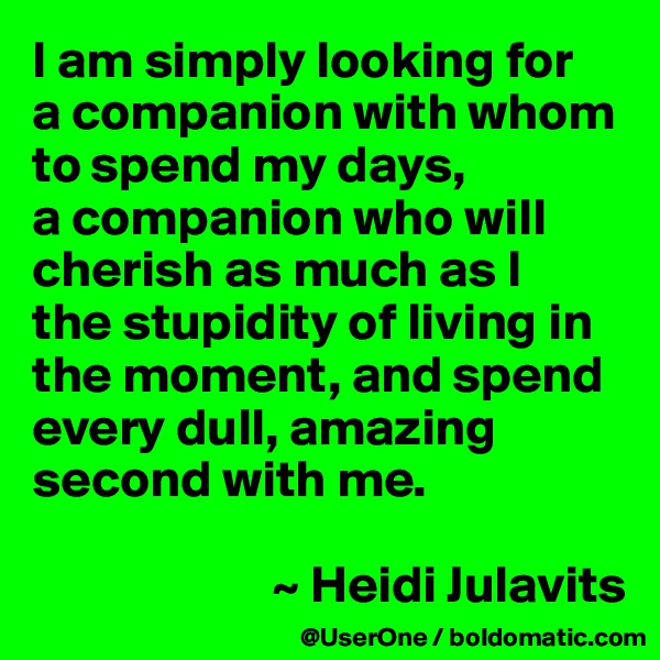 I am simply looking for
a companion with whom to spend my days,
a companion who will cherish as much as I
the stupidity of living in the moment, and spend every dull, amazing second with me.

                       ~ Heidi Julavits