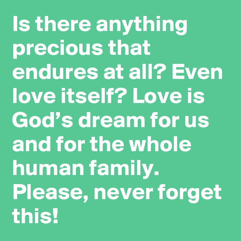 Is there anything precious that endures at all? Even love itself? Love is God’s dream for us and for the whole human family. Please, never forget this!
