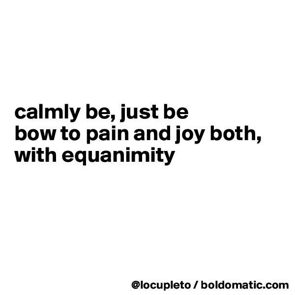 



calmly be, just be
bow to pain and joy both, with equanimity




