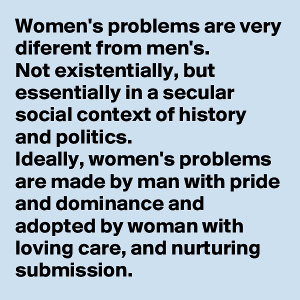 Women's problems are very diferent from men's.
Not existentially, but essentially in a secular social context of history and politics. 
Ideally, women's problems are made by man with pride and dominance and adopted by woman with loving care, and nurturing submission.