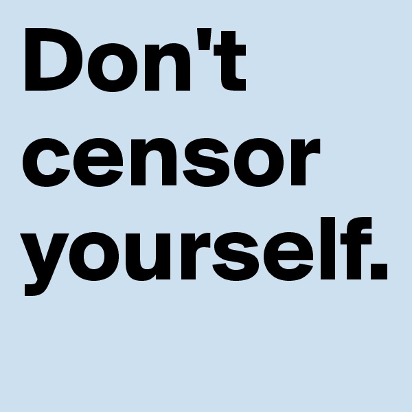 Don't censor yourself. 