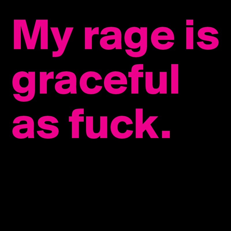 My rage is graceful as fuck.
