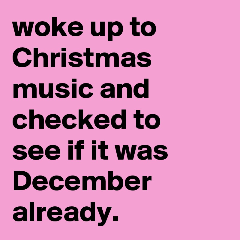 woke up to Christmas music and checked to
see if it was December already.