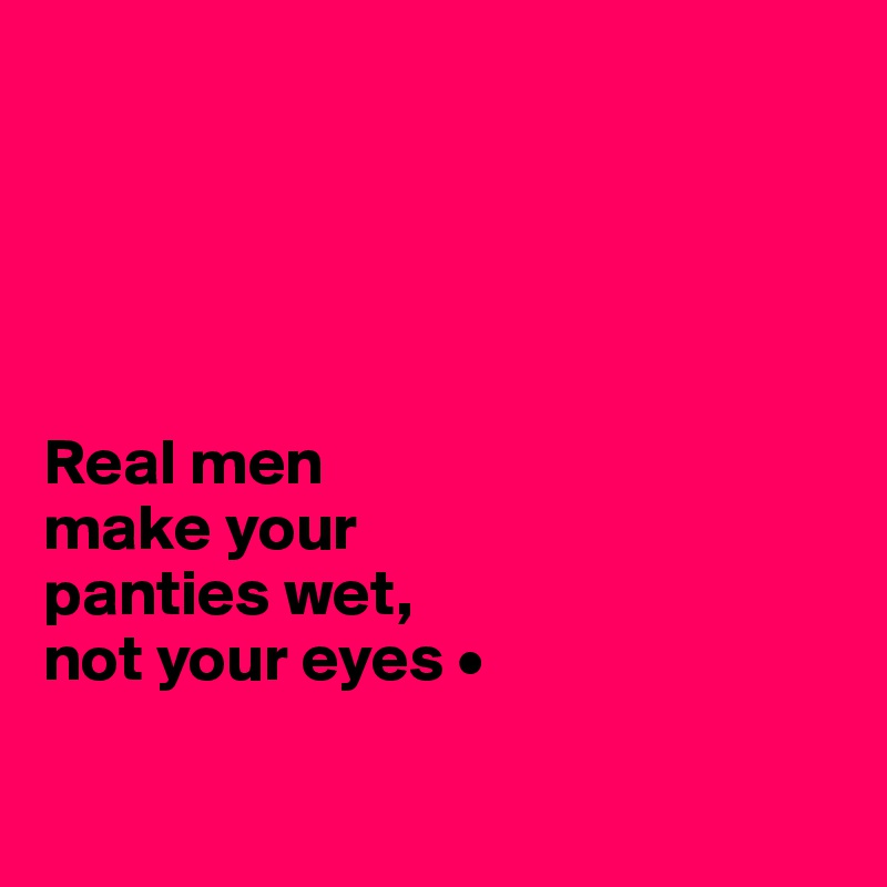 Real men make your panties wet, not your eyes