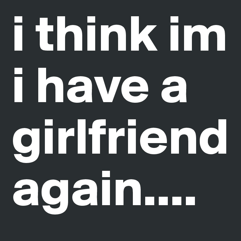 i think im i have a girlfriend again....