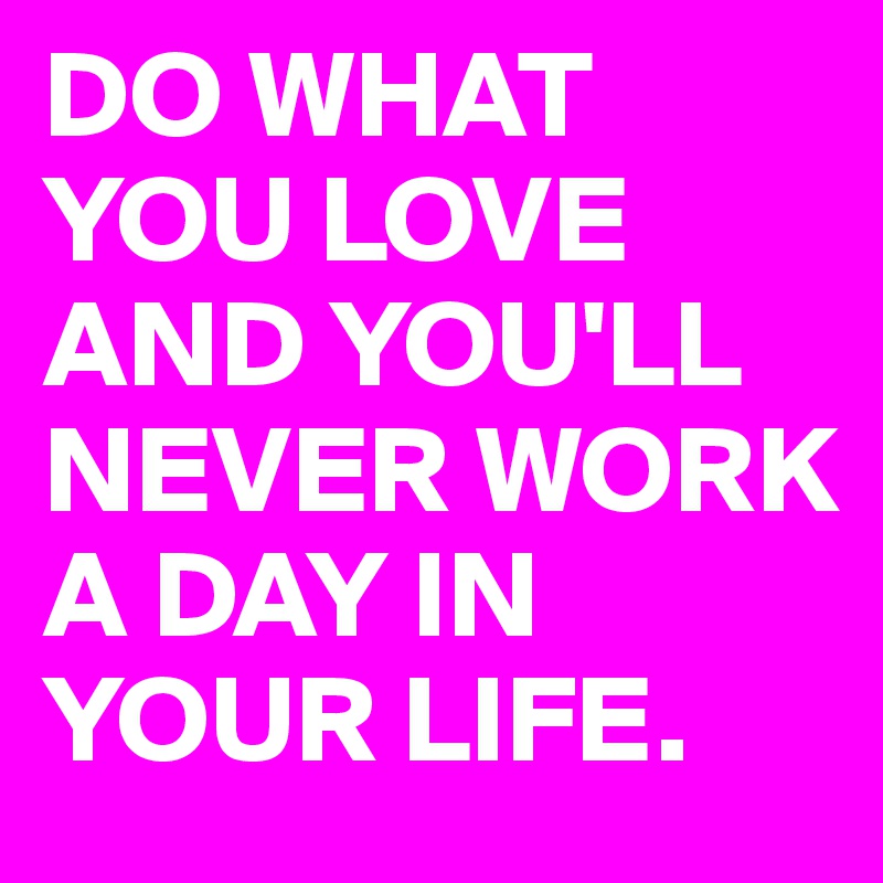 DO WHAT YOU LOVE AND YOU'LL NEVER WORK A DAY IN YOUR LIFE.