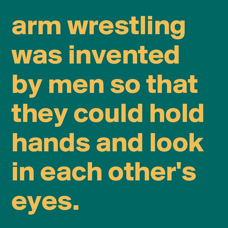 arm wrestling was invented by men so that they could hold hands and look in each other's eyes.