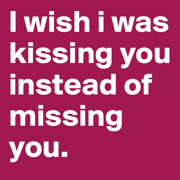 I wish i was kissing you instead of missing you. 