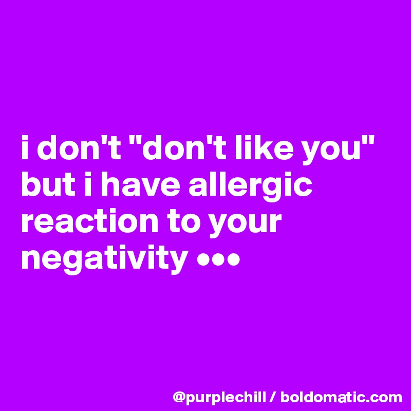 


i don't "don't like you" but i have allergic reaction to your negativity •••


