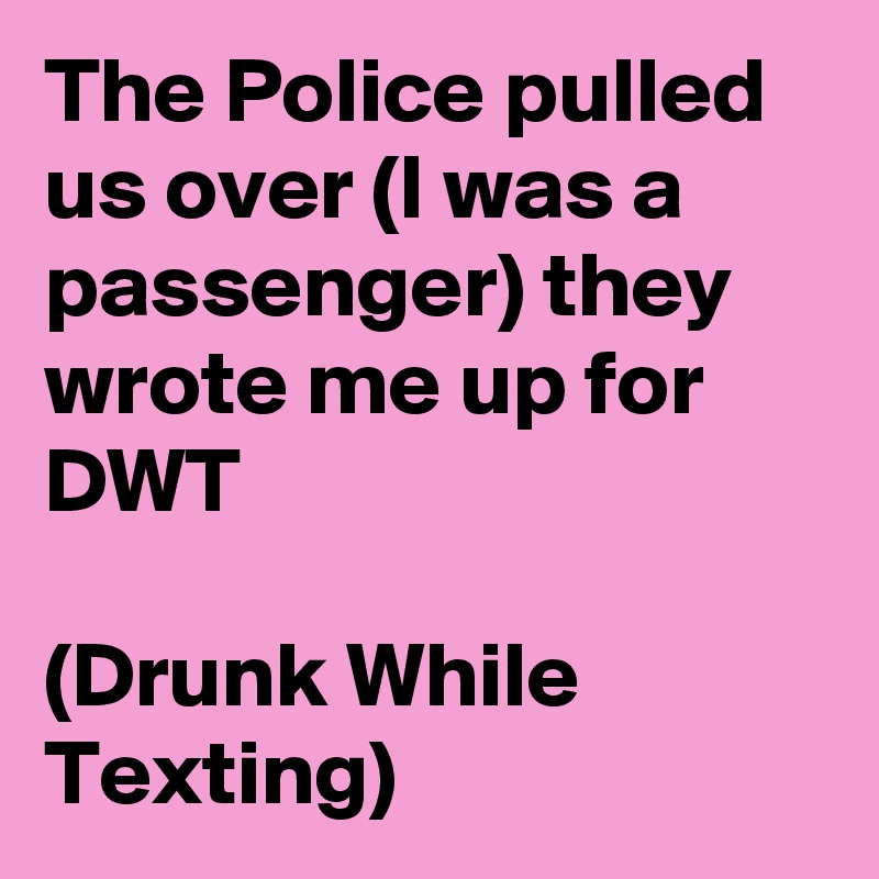 The Police pulled us over (I was a passenger) they wrote me up for  DWT

(Drunk While Texting)