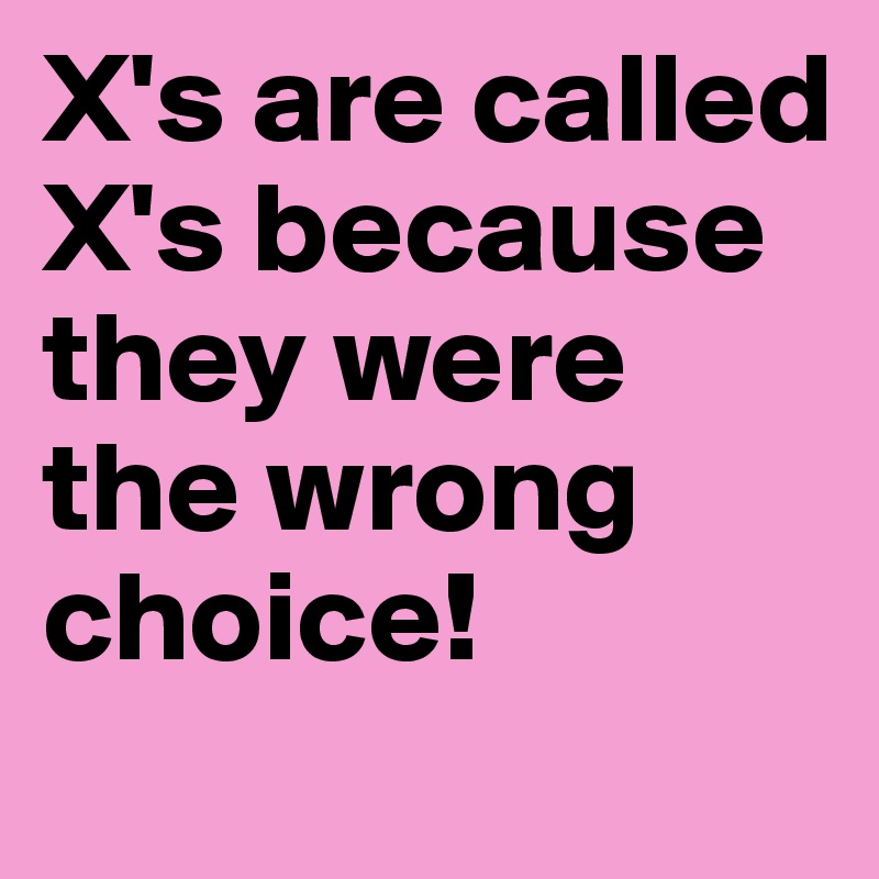 X's are called X's because they were the wrong choice!
