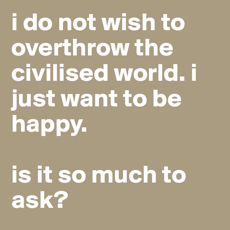 i do not wish to overthrow the civilised world. i just want to be happy.

is it so much to ask?