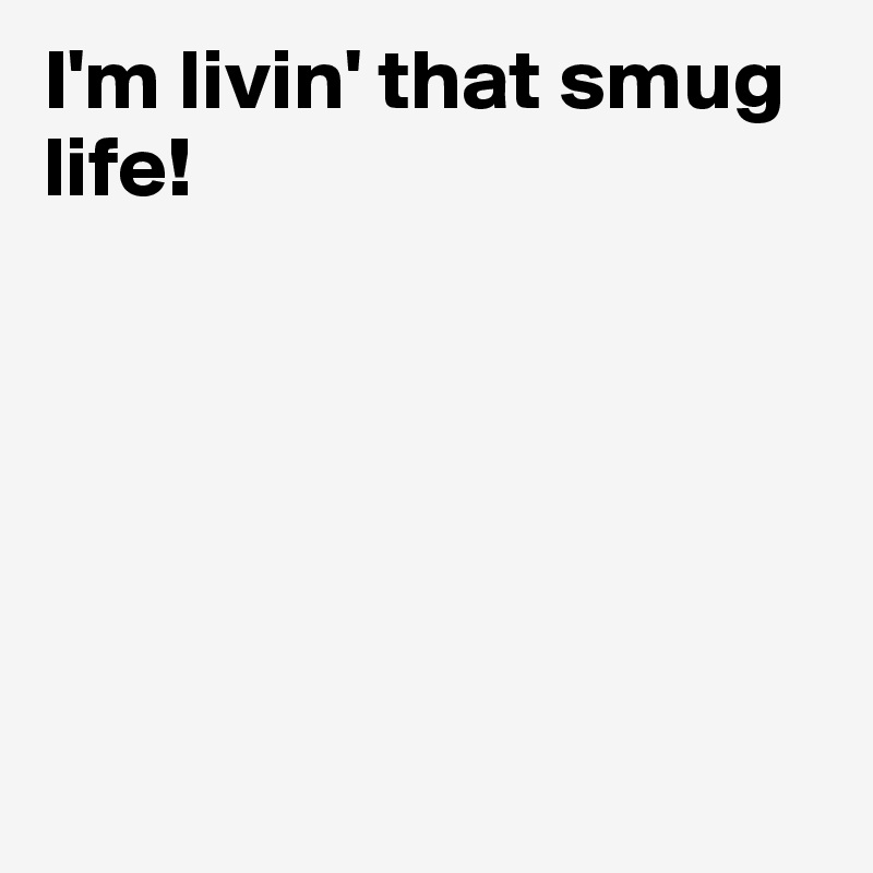 I'm livin' that smug life! 






