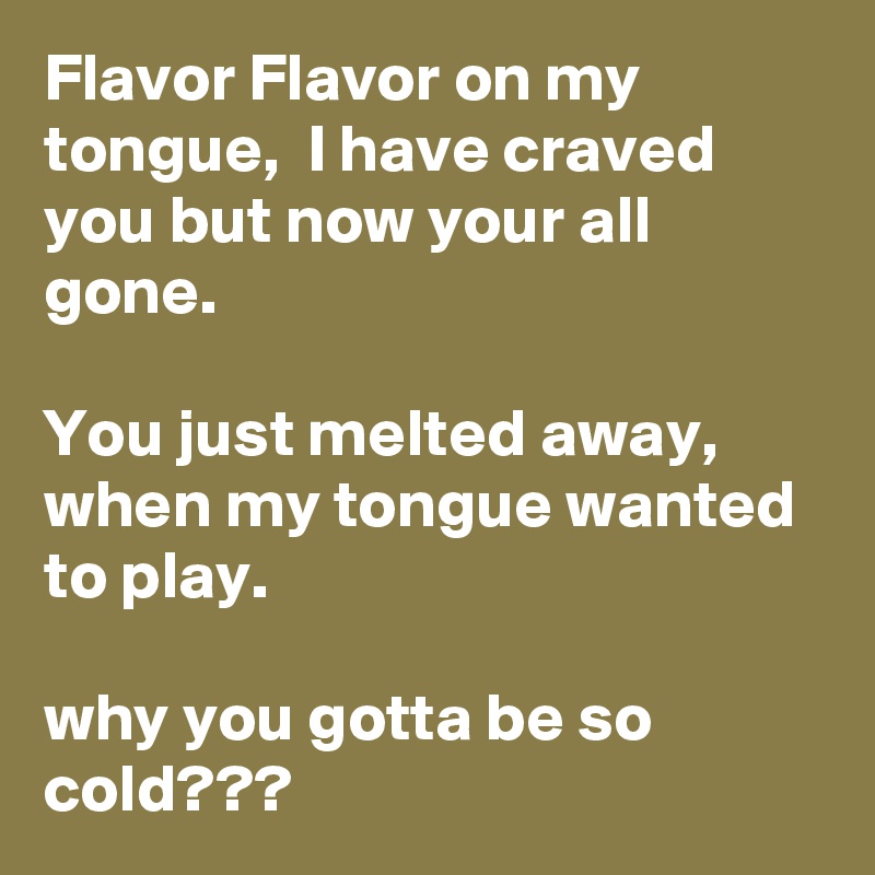 Flavor Flavor on my tongue,  I have craved you but now your all gone.

You just melted away, when my tongue wanted to play.

why you gotta be so cold???