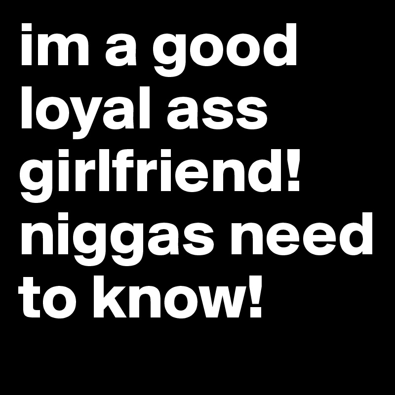 im a good loyal ass girlfriend! niggas need to know! 