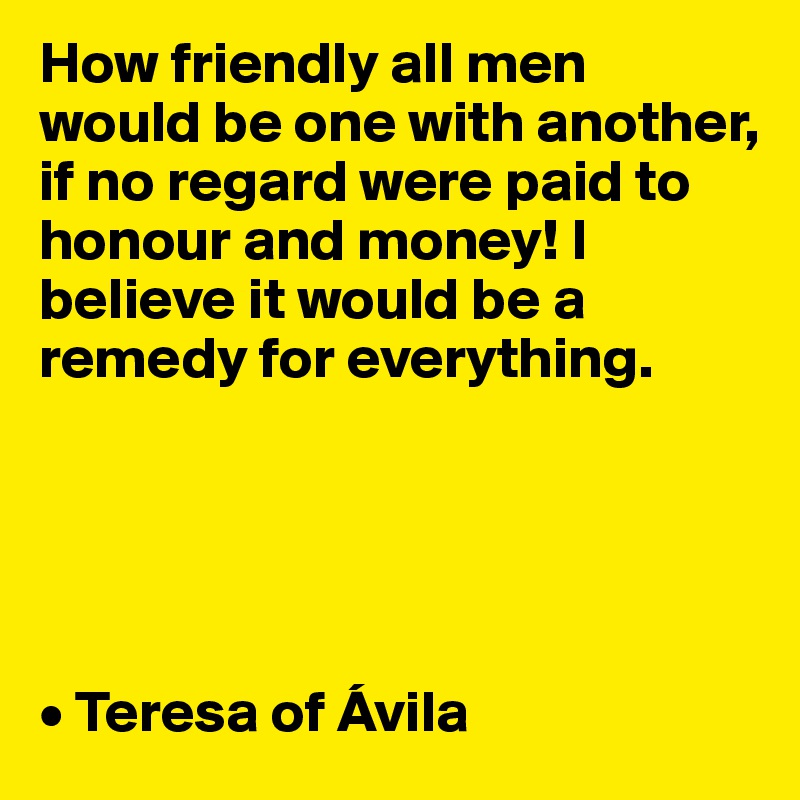 How friendly all men would be one with another, if no regard were paid to honour and money! I believe it would be a remedy for everything. 





• Teresa of Ávila