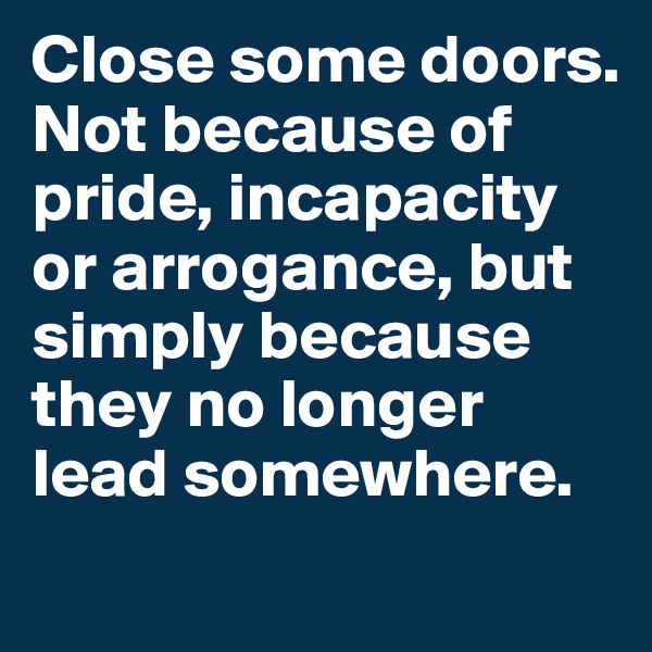Close some doors. Not because of pride, incapacity or arrogance, but simply because they no longer lead somewhere. 
