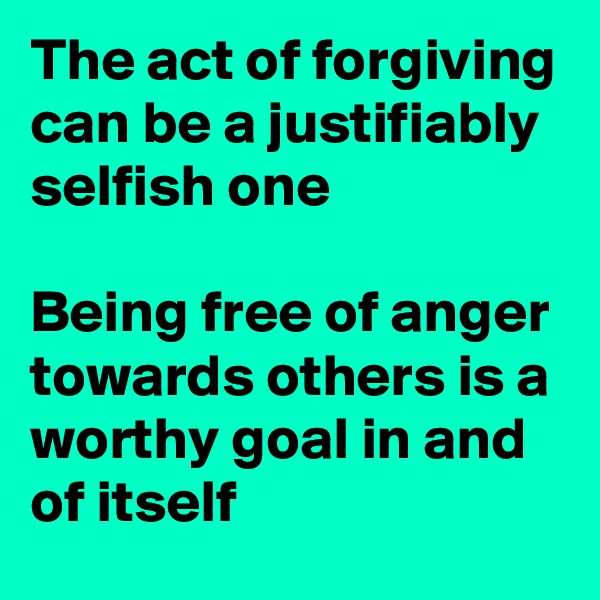 The act of forgiving can be a justifiably selfish one 

Being free of anger towards others is a worthy goal in and of itself 