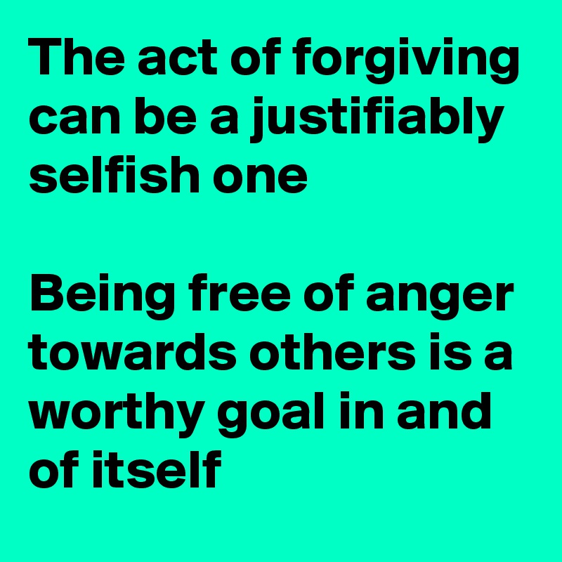The act of forgiving can be a justifiably selfish one 

Being free of anger towards others is a worthy goal in and of itself 
