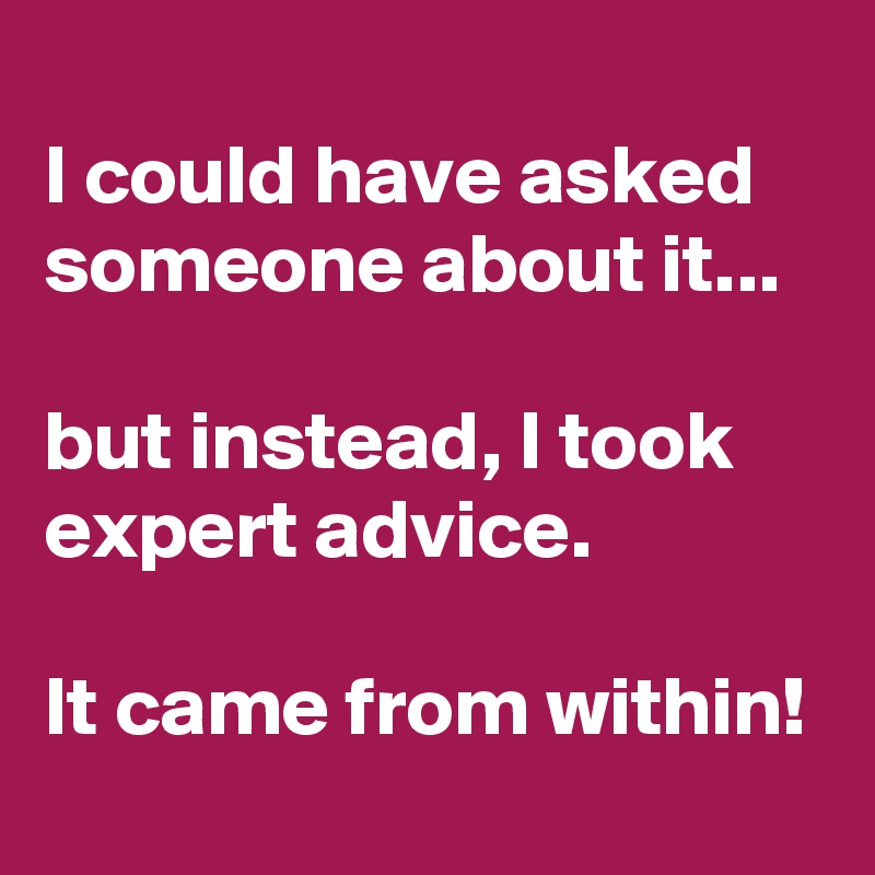 
I could have asked someone about it...

but instead, I took expert advice.

It came from within!