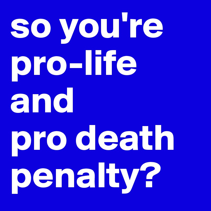 so you're pro-life and 
pro death penalty? 
