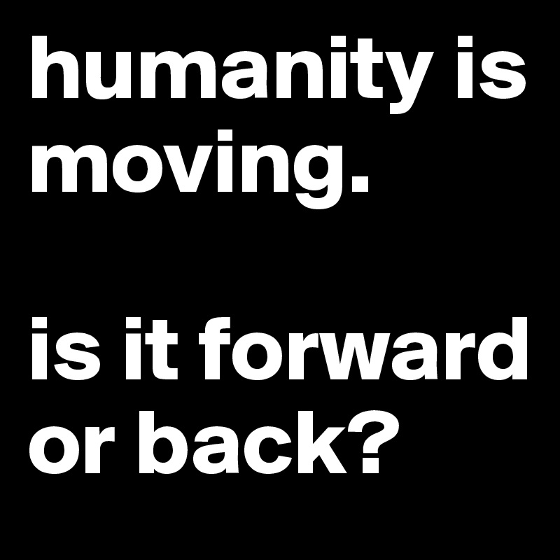 humanity is moving. 

is it forward or back?