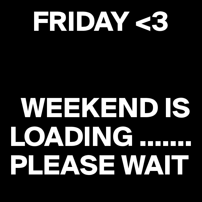     FRIDAY <3
        
      
  WEEKEND IS LOADING .......
PLEASE WAIT 