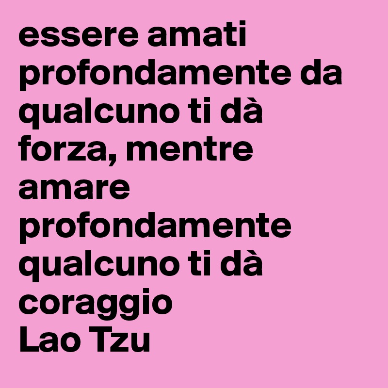 essere amati profondamente da qualcuno ti dà forza, mentre amare profondamente qualcuno ti dà coraggio
Lao Tzu