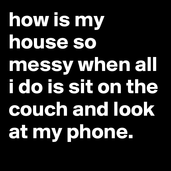 how is my house so messy when all i do is sit on the couch and look at my phone.