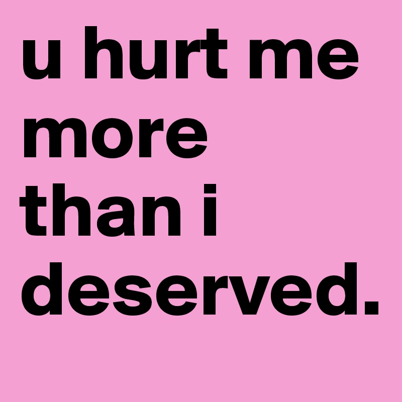 u hurt me more than i deserved. 