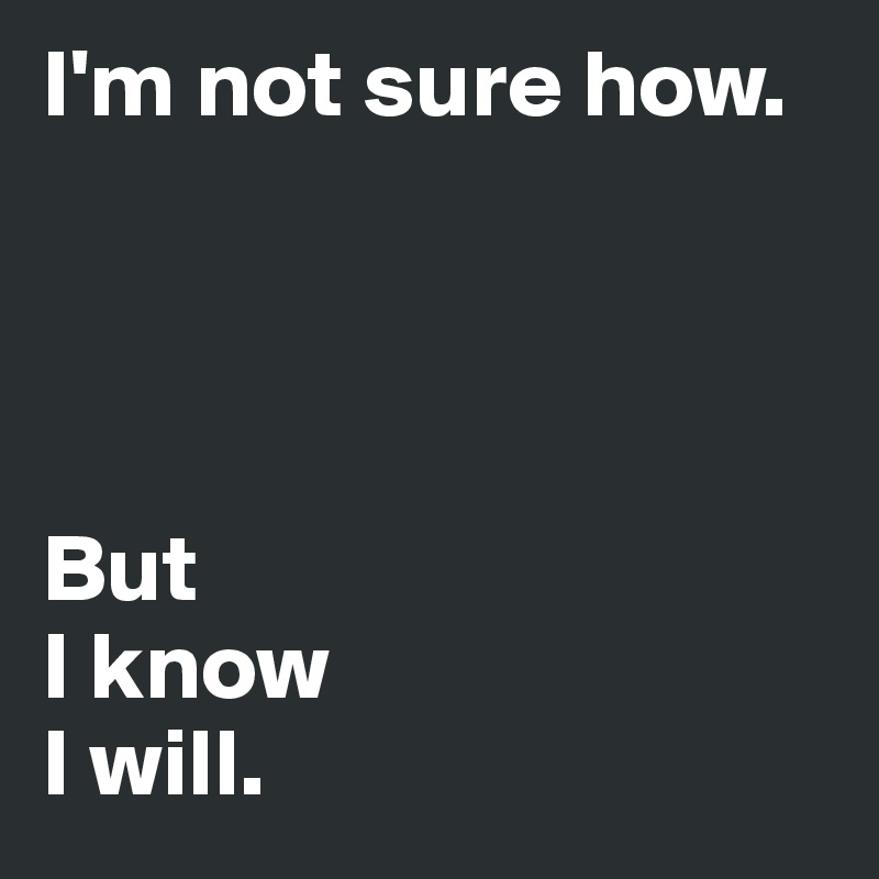 I'm not sure how.




But 
I know 
I will.