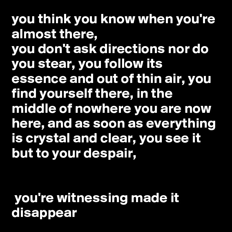 you think you know when you're almost there, 
you don't ask directions nor do you stear, you follow its essence and out of thin air, you find yourself there, in the middle of nowhere you are now here, and as soon as everything is crystal and clear, you see it but to your despair,


 you're witnessing made it disappear