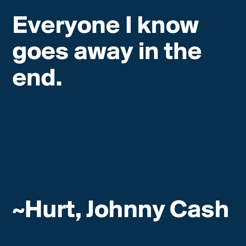 Everyone I know goes away in the end.




~Hurt, Johnny Cash