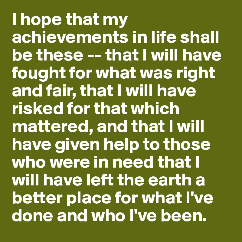I hope that my achievements in life shall be these -- that I will have fought for what was right and fair, that I will have risked for that which mattered, and that I will have given help to those who were in need that I will have left the earth a better place for what I've done and who I've been.