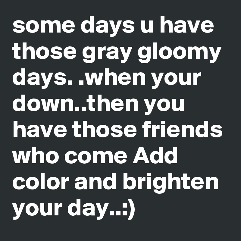 some days u have those gray gloomy days. .when your down..then you have those friends who come Add color and brighten your day..:)