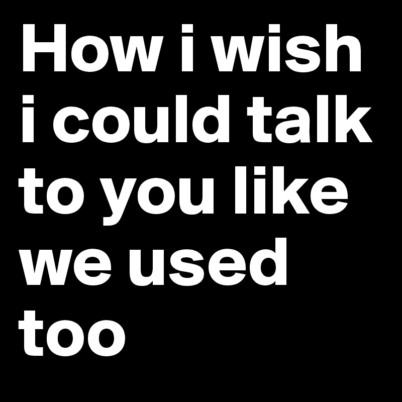 How i wish i could talk to you like we used too