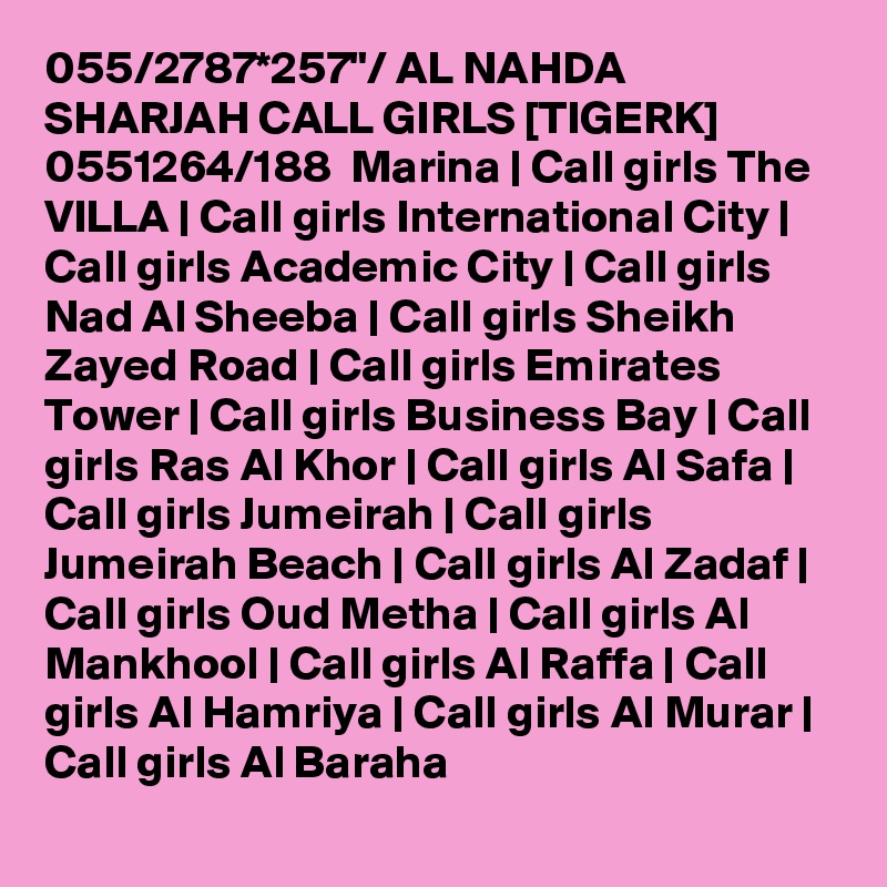 055/2787*257"/ AL NAHDA SHARJAH CALL GIRLS [TIGERK] 0551264/188  Marina | Call girls The VILLA | Call girls International City | Call girls Academic City | Call girls Nad Al Sheeba | Call girls Sheikh Zayed Road | Call girls Emirates Tower | Call girls Business Bay | Call girls Ras Al Khor | Call girls Al Safa | Call girls Jumeirah | Call girls Jumeirah Beach | Call girls Al Zadaf | Call girls Oud Metha | Call girls Al Mankhool | Call girls Al Raffa | Call girls Al Hamriya | Call girls Al Murar | Call girls Al Baraha