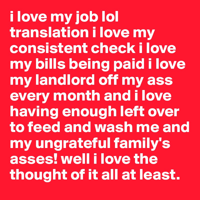 i love my job lol translation i love my consistent check i love my bills being paid i love my landlord off my ass every month and i love having enough left over to feed and wash me and my ungrateful family's asses! well i love the thought of it all at least.