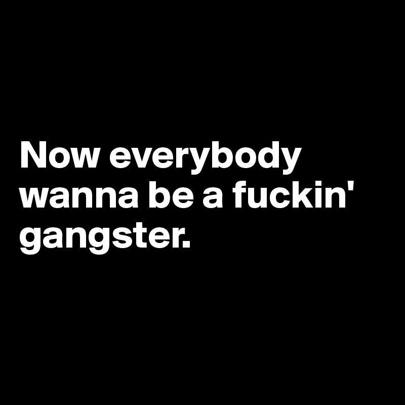 


Now everybody wanna be a fuckin' gangster.


