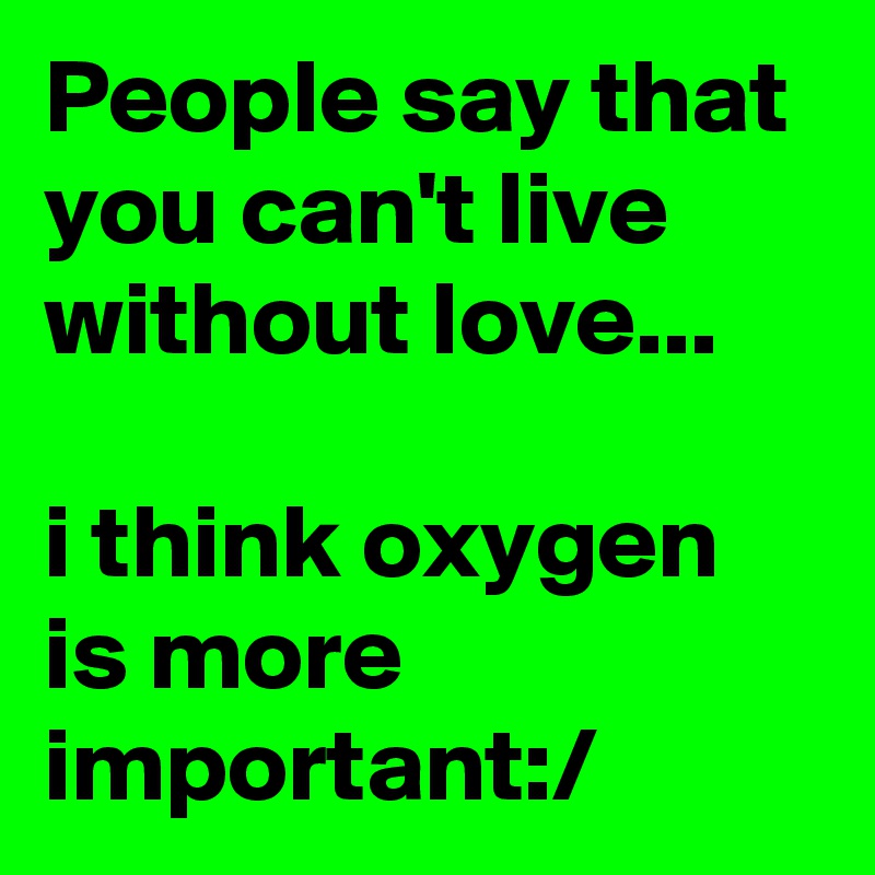 People say that you can't live without love... 

i think oxygen is more important:/
