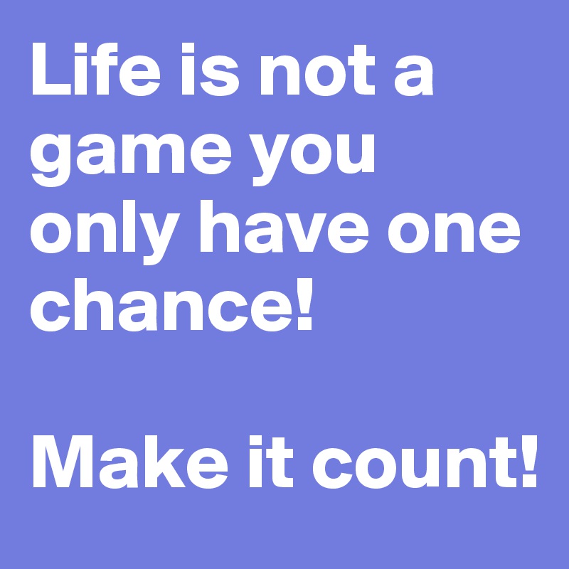 Life is not a game you only have one chance! 

Make it count!