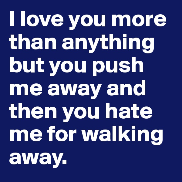 I love you more than anything but you push me away and then you hate me for walking away.