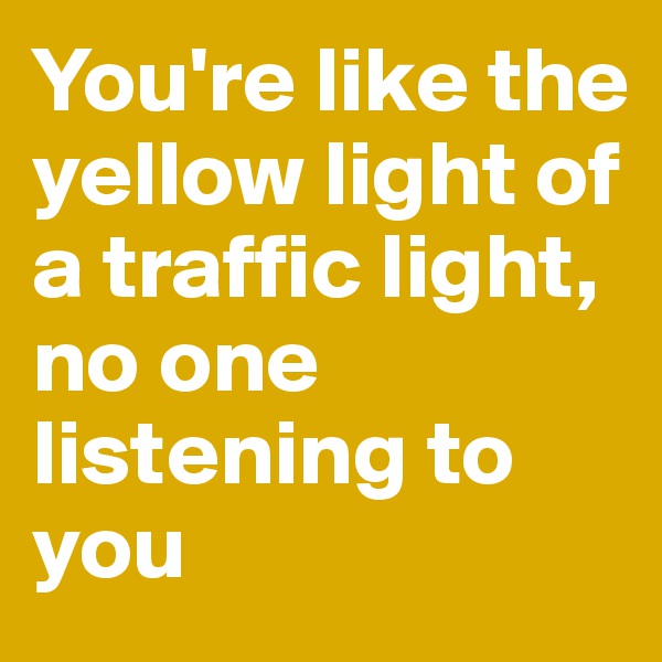 You're like the yellow light of a traffic light, no one listening to you