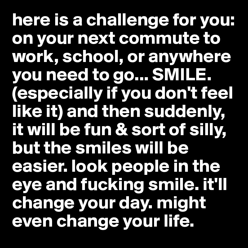 here is a challenge for you: 
on your next commute to work, school, or anywhere you need to go... SMILE. (especially if you don't feel like it) and then suddenly, it will be fun & sort of silly, but the smiles will be easier. look people in the eye and fucking smile. it'll change your day. might even change your life. 
