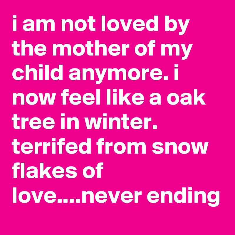 i am not loved by the mother of my child anymore. i now feel like a oak tree in winter. terrifed from snow flakes of love....never ending