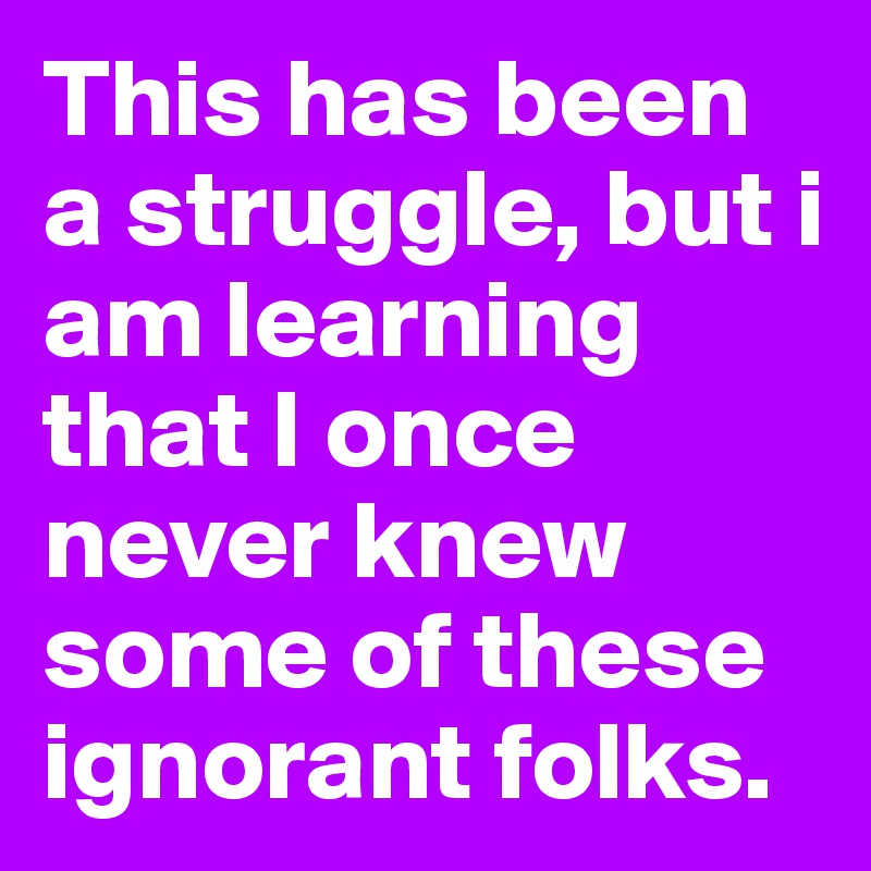 This has been a struggle, but i am learning that I once never knew some of these ignorant folks.  