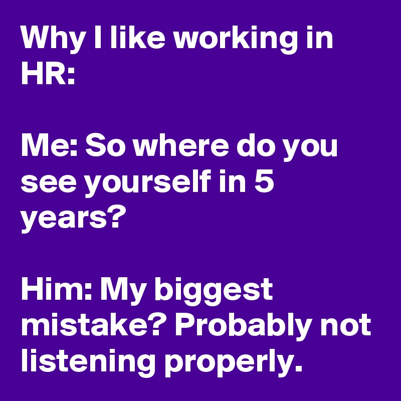 Why I like working in HR:

Me: So where do you see yourself in 5 years?

Him: My biggest mistake? Probably not listening properly.