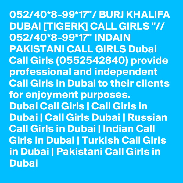 052/40*8-99*17"/ BURJ KHALIFA DUBAI [TIGERK] CALL GIRLS "// 052/40*8-99*17" INDAIN PAKISTANI CALL GIRLS Dubai Call Girls (0552542840) provide professional and independent Call Girls in Dubai to their clients for enjoyment purposes.
Dubai Call Girls | Call Girls in Dubai | Call Girls Dubai | Russian Call Girls in Dubai | Indian Call Girls in Dubai | Turkish Call Girls in Dubai | Pakistani Call Girls in Dubai